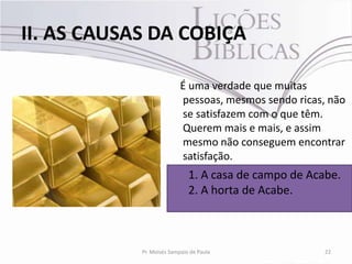 II. AS CAUSAS DA COBIÇA

                           É uma verdade que muitas
                           pessoas, mesmos sendo ricas, não
                           se satisfazem com o que têm.
                           Querem mais e mais, e assim
                           mesmo não conseguem encontrar
                           satisfação.
                              1. A casa de campo de Acabe.
                              2. A horta de Acabe.



            Pr. Moisés Sampaio de Paula                22
 