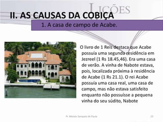 II. AS CAUSAS DA COBIÇA
      1. A casa de campo de Acabe.


                           O livro de 1 Reis destaca que Acabe
                           possuía uma segunda residência em
                           Jezreel (1 Rs 18.45,46). Era uma casa
                           de verão. A vinha de Nabote estava,
                           pois, localizada próxima à residência
                           de Acabe (1 Rs 21.1). O rei Acabe
                           possuía uma casa real, uma casa de
                           campo, mas não estava satisfeito
                           enquanto não possuísse a pequena
                           vinha do seu súdito, Nabote


               Pr. Moisés Sampaio de Paula                   23
 