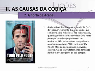 II. AS CAUSAS DA COBIÇA
      2. A horta de Acabe.


                       •    Acabe estava dominado pelo desejo de "ter",
                            de "possuir". Somente a casa de verão, que
                            sem dúvida era majestosa, não lhe satisfazia,
                            queria agora construir ao seu lado uma horta
                            para que seus desejos pudessem ser
                            realizados. Não se importava em quebrar o
                            mandamento divino: "Não cobiçarás" (Êx
                            20.17). Mais do que qualquer motivação
                            externa, Acabe estava totalmente dominado
                            pelos desejos cobiçosos de seu coração.




               Pr. Moisés Sampaio de Paula                           25
 