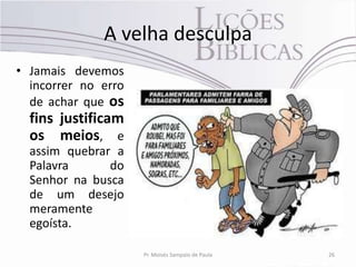 A velha desculpa
• Jamais devemos
  incorrer no erro
  de achar que os
  fins justificam
  os meios, e
  assim quebrar a
  Palavra      do
  Senhor na busca
  de um desejo
  meramente
  egoísta.

                     Pr. Moisés Sampaio de Paula   26
 