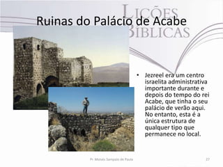 Ruinas do Palácio de Acabe


                                       • Jezreel era um centro
                                         israelita administrativa
                                         importante durante e
                                         depois do tempo do rei
                                         Acabe, que tinha o seu
                                         palácio de verão aqui.
                                         No entanto, esta é a
                                         única estrutura de
                                         qualquer tipo que
                                         permanece no local.


         Pr. Moisés Sampaio de Paula                           27
 