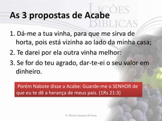 As 3 propostas de Acabe
1. Dá-me a tua vinha, para que me sirva de
  horta, pois está vizinha ao lado da minha casa;
2. Te darei por ela outra vinha melhor:
3. Se for do teu agrado, dar-te-ei o seu valor em
  dinheiro.
  Porém Nabote disse a Acabe: Guarde-me o SENHOR de
  que eu te dê a herança de meus pais. (1Rs 21:3)



                     Pr. Moisés Sampaio de Paula      28
 