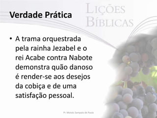 Verdade Prática

• A trama orquestrada
  pela rainha Jezabel e o
  rei Acabe contra Nabote
  demonstra quão danoso
  é render-se aos desejos
  da cobiça e de uma
  satisfação pessoal.
                Pr. Moisés Sampaio de Paula   3
 