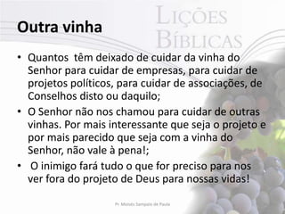 Outra vinha
• Quantos têm deixado de cuidar da vinha do
  Senhor para cuidar de empresas, para cuidar de
  projetos políticos, para cuidar de associações, de
  Conselhos disto ou daquilo;
• O Senhor não nos chamou para cuidar de outras
  vinhas. Por mais interessante que seja o projeto e
  por mais parecido que seja com a vinha do
  Senhor, não vale à pena!;
• O inimigo fará tudo o que for preciso para nos
  ver fora do projeto de Deus para nossas vidas!
                    Pr. Moisés Sampaio de Paula    30
 