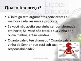 Qual o teu preço?
• O inimigo tem argumentos convicentes e
  melhora cada vez mais a proposta;
• Se você não aceita sua vinha ser transformada
  em horta; Se você não troca a sua vinha por
  outra melhor, então venda-a;
• Quanto vale o teu chamado? Quanto vale a
  vinha do Senhor que está sob tua
  responsabilidade?

                  Pr. Moisés Sampaio de Paula   31
 