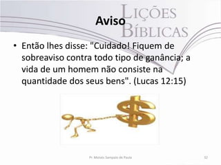 Aviso
• Então lhes disse: "Cuidado! Fiquem de
  sobreaviso contra todo tipo de ganância; a
  vida de um homem não consiste na
  quantidade dos seus bens". (Lucas 12:15)




                  Pr. Moisés Sampaio de Paula   32
 