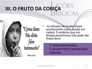 III. O FRUTO DA COBIÇA

                    • As atitudes de Acabe foram
                      acontecendo como reação em
                      cadeia. É evidente que um
                      desejo pecaminoso não pode dar
                      frutos bons

                              1. Falso testemunho.
                              2. Assassinato e apropriação
                              indevida.


            Pr. Moisés Sampaio de Paula                 33
 