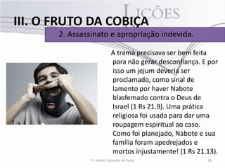 III. O FRUTO DA COBIÇA
       2. Assassinato e apropriação indevida.

                            A trama precisava ser bem feita
                            para não gerar desconfiança. E por
                            isso um jejum deveria ser
                            proclamado, como sinal de
                            lamento por haver Nabote
                            blasfemado contra o Deus de
                            Israel (1 Rs 21.9). Uma prática
                            religiosa foi usada para dar uma
                            roupagem espiritual ao caso.
                            Como foi planejado, Nabote e sua
                            família foram apedrejados e
                            mortos injustamente! (1 Rs 21.13).
                Pr. Moisés Sampaio de Paula               36
 