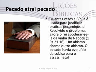 Pecado atrai pecado
                      • Quantas vezes a Bíblia é
                        usada para justificar
                        práticas pecaminosas!
                        Resolvido o problema,
                        agora o rei apoderar-se-
                        ia da vinha de Nabote (1
                        Rs 21.16). Um abismo
                        chama outro abismo. O
                        pecado havia evoluído
                        da cobiça para o
                        assassinato!

            Pr. Moisés Sampaio de Paula        37
 