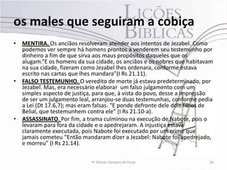 os males que seguiram a cobiça
• MENTIRA. Os anciãos resolveram atender aos intentos de Jezabel. Como
  podemos ver sempre há homens prontos a venderem seu testemunho por
  dinheiro a fim de que sirva aos maus propósitos daqueles que os
  alugam.“E os homens da sua cidade, os anciãos e os nobres que habitavam
  na sua cidade, fizeram como Jezabel lhes ordenara, conforme estava
  escrito nas cartas que lhes mandara”(I Rs 21.11).
• FALSO TESTEMUNHO. O veredito de morte já estava predeterminado, por
  Jezabel. Mas, era necessário elaborar um falso julgamento com um
  simples aspecto de justiça, para que, à vista do povo, desse a impressão
  de ser um julgamento leal, arranjou-se duas testemunhas, conforme pedia
  a Lei (Dt 17.6,7); mas eram falsas. “E ponde defronte dele dois filhos de
  Belial, que testemunhem contra ele” (I Rs 21.10-a).
• ASSASSINATO. Por fim, a trama culminou na execução de Nabote, pois o
  levaram para fora da cidade e o apedrejaram. A injustiça estava
  claramente executada, pois Nabote foi executado por um crime que
  jamais cometeu “Então mandaram dizer a Jezabel: Nabote foi apedrejado,
  e morreu” (I Rs 21.14).

                             Pr. Moisés Sampaio de Paula                 38
 