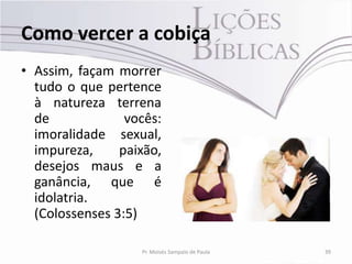 Como vercer a cobiça
• Assim, façam morrer
  tudo o que pertence
  à natureza terrena
  de             vocês:
  imoralidade sexual,
  impureza,     paixão,
  desejos maus e a
  ganância, que é
  idolatria.
  (Colossenses 3:5)

                   Pr. Moisés Sampaio de Paula   39
 