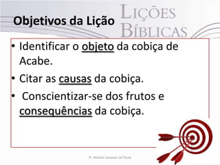Objetivos da Lição
• Identificar o objeto da cobiça de
  Acabe.
• Citar as causas da cobiça.
• Conscientizar-se dos frutos e
  consequências da cobiça.


                Pr. Moisés Sampaio de Paula   4
 
