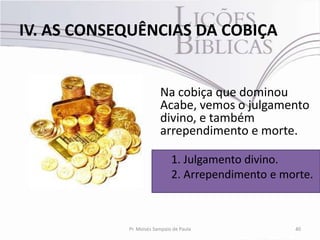 IV. AS CONSEQUÊNCIAS DA COBIÇA


                         Na cobiça que dominou
                         Acabe, vemos o julgamento
                         divino, e também
                         arrependimento e morte.

                              1. Julgamento divino.
                              2. Arrependimento e morte.



            Pr. Moisés Sampaio de Paula             40
 