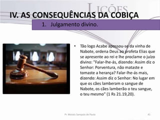 IV. AS CONSEQUÊNCIAS DA COBIÇA
       1. Julgamento divino.


                       • Tão logo Acabe apossou-se da vinha de
                         Nabote, ordena Deus ao profeta Elias que
                         se apresente ao rei e lhe proclame o juízo
                         divino: "Falar-lhe-ás, dizendo: Assim diz o
                         Senhor: Porventura, não mataste e
                         tomaste a herança? Falar-lhe-ás mais,
                         dizendo: Assim diz o Senhor: No lugar em
                         que os cães lamberam o sangue de
                         Nabote, os cães lamberão o teu sangue,
                         o teu mesmo" (1 Rs 21.19,20).



               Pr. Moisés Sampaio de Paula                     41
 