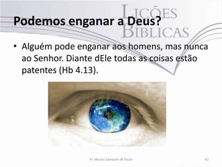 Podemos enganar a Deus?
• Alguém pode enganar aos homens, mas nunca
  ao Senhor. Diante dEle todas as coisas estão
  patentes (Hb 4.13).




                  Pr. Moisés Sampaio de Paula   42
 