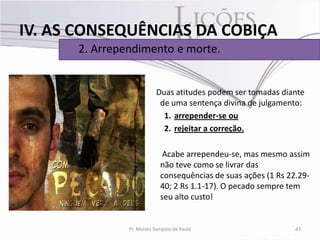 IV. AS CONSEQUÊNCIAS DA COBIÇA
      2. Arrependimento e morte.


                          Duas atitudes podem ser tomadas diante
                           de uma sentença divina de julgamento:
                            1. arrepender-se ou
                            2. rejeitar a correção.

                             Acabe arrependeu-se, mas mesmo assim
                            não teve como se livrar das
                            consequências de suas ações (1 Rs 22.29-
                            40; 2 Rs 1.1-17). O pecado sempre tem
                            seu alto custo!


               Pr. Moisés Sampaio de Paula                      43
 