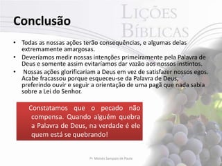 Conclusão
• Todas as nossas ações terão consequências, e algumas delas
  extremamente amargosas.
• Deveríamos medir nossas intenções primeiramente pela Palavra de
  Deus e somente assim evitaríamos dar vazão aos nossos instintos.
• Nossas ações glorificariam a Deus em vez de satisfazer nossos egos.
  Acabe fracassou porque esqueceu-se da Palavra de Deus,
  preferindo ouvir e seguir a orientação de uma pagã que nada sabia
  sobre a Lei do Senhor.

     Constatamos que o pecado não
      compensa. Quando alguém quebra
      a Palavra de Deus, na verdade é ele
      quem está se quebrando!


                          Pr. Moisés Sampaio de Paula              47
 
