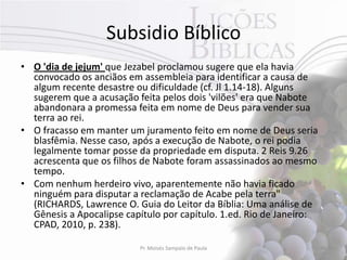 Subsidio Bíblico
• O 'dia de jejum' que Jezabel proclamou sugere que ela havia
  convocado os anciãos em assembleia para identificar a causa de
  algum recente desastre ou dificuldade (cf. Jl 1.14-18). Alguns
  sugerem que a acusação feita pelos dois 'vilões' era que Nabote
  abandonara a promessa feita em nome de Deus para vender sua
  terra ao rei.
• O fracasso em manter um juramento feito em nome de Deus seria
  blasfêmia. Nesse caso, após a execução de Nabote, o rei podia
  legalmente tomar posse da propriedade em disputa. 2 Reis 9.26
  acrescenta que os filhos de Nabote foram assassinados ao mesmo
  tempo.
• Com nenhum herdeiro vivo, aparentemente não havia ficado
  ninguém para disputar a reclamação de Acabe pela terra"
  (RICHARDS, Lawrence O. Guia do Leitor da Bíblia: Uma análise de
  Gênesis a Apocalipse capítulo por capítulo. 1.ed. Rio de Janeiro:
  CPAD, 2010, p. 238).

                          Pr. Moisés Sampaio de Paula                 48
 