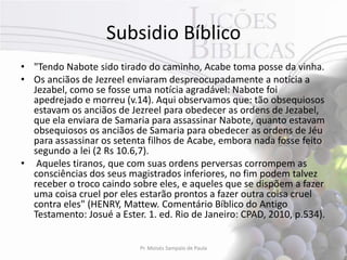 Subsidio Bíblico
• "Tendo Nabote sido tirado do caminho, Acabe toma posse da vinha.
• Os anciãos de Jezreel enviaram despreocupadamente a notícia a
  Jezabel, como se fosse uma notícia agradável: Nabote foi
  apedrejado e morreu (v.14). Aqui observamos que: tão obsequiosos
  estavam os anciãos de Jezreel para obedecer as ordens de Jezabel,
  que ela enviara de Samaria para assassinar Nabote, quanto estavam
  obsequiosos os anciãos de Samaria para obedecer as ordens de Jéu
  para assassinar os setenta filhos de Acabe, embora nada fosse feito
  segundo a lei (2 Rs 10.6,7).
• Aqueles tiranos, que com suas ordens perversas corrompem as
  consciências dos seus magistrados inferiores, no fim podem talvez
  receber o troco caindo sobre eles, e aqueles que se dispõem a fazer
  uma coisa cruel por eles estarão prontos a fazer outra coisa cruel
  contra eles" (HENRY, Mattew. Comentário Bíblico do Antigo
  Testamento: Josué a Ester. 1. ed. Rio de Janeiro: CPAD, 2010, p.534).


                           Pr. Moisés Sampaio de Paula               49
 