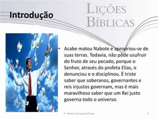 Introdução


             • Acabe matou Nabote e apropriou-se de
               suas terras. Todavia, não pôde usufruir
               do fruto de seu pecado, porque o
               Senhor, através do profeta Elias, o
               denunciou e o disciplinou. É triste
               saber que soberanos, governantes e
               reis injustos governam, mas é mais
               maravilhoso saber que um Rei justo
               governa todo o universo.

               Pr. Moisés Sampaio de Paula           5
 