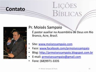Contato


          Pr. Moisés Sampaio
              É pastor auxiliar na Assembléia de Deus em Rio
              Branco, Acre, Brasil.

          •   Site: www.moisessampaio.com
          •   Face: www.facebook.com/prmoisessampaio
          •   Blog: http://prmoisessampaio.blogspot.com.br
          •   E-mail: prmoisessampaio@gmail.com
          •   Fone: (68)9971-3335

                  Pr. Moisés Sampaio de Paula           50
 