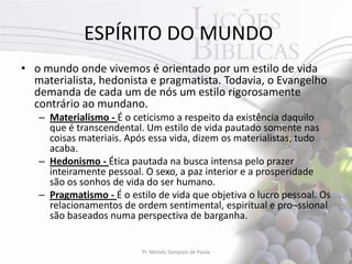 ESPÍRITO DO MUNDO
• o mundo onde vivemos é orientado por um estilo de vida
  materialista, hedonista e pragmatista. Todavia, o Evangelho
  demanda de cada um de nós um estilo rigorosamente
  contrário ao mundano.
   – Materialismo - É o ceticismo a respeito da existência daquilo
     que é transcendental. Um estilo de vida pautado somente nas
     coisas materiais. Após essa vida, dizem os materialistas, tudo
     acaba.
   – Hedonismo - Ética pautada na busca intensa pelo prazer
     inteiramente pessoal. O sexo, a paz interior e a prosperidade
     são os sonhos de vida do ser humano.
   – Pragmatismo - É o estilo de vida que objetiva o lucro pessoal. Os
     relacionamentos de ordem sentimental, espiritual e pro¬ssional
     são baseados numa perspectiva de barganha.


                          Pr. Moisés Sampaio de Paula                6
 