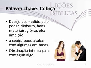 Palavra chave: Cobiça

• Desejo desmedido pelo
  poder, dinheiro, bens
  materiais, glórias etc;
  ambição.
• a cobiça pode acabar
  com algumas amizades.
• Obstinação intensa para
  conseguir algo.

                 Pr. Moisés Sampaio de Paula   8
 