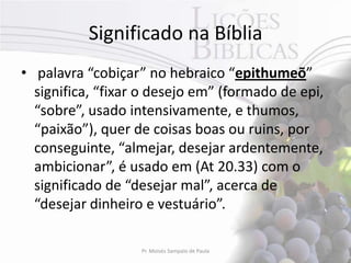 Significado na Bíblia
• palavra “cobiçar” no hebraico “epithumeõ”
  significa, “fixar o desejo em” (formado de epi,
  “sobre”, usado intensivamente, e thumos,
  “paixão”), quer de coisas boas ou ruins, por
  conseguinte, “almejar, desejar ardentemente,
  ambicionar”, é usado em (At 20.33) com o
  significado de “desejar mal”, acerca de
  “desejar dinheiro e vestuário”.

                   Pr. Moisés Sampaio de Paula      9
 