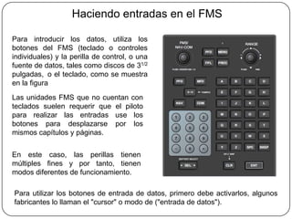 Haciendo entradas en el FMS

Para introducir los datos, utiliza los
botones del FMS (teclado o controles
individuales) y la perilla de control, o una
fuente de datos, tales como discos de 31/2
pulgadas, o el teclado, como se muestra
en la figura
Las unidades FMS que no cuentan con
teclados suelen requerir que el piloto
para realizar las entradas use los
botones para desplazarse por los
mismos capítulos y páginas.


En este caso, las perillas tienen
múltiples fines y por tanto, tienen
modos diferentes de funcionamiento.

Para utilizar los botones de entrada de datos, primero debe activarlos, algunos
fabricantes lo llaman el "cursor" o modo de ("entrada de datos").
 