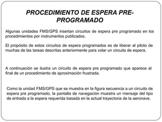 PROCEDIMIENTO DE ESPERA PRE-
                  PROGRAMADO
Algunas unidades FMS/GPS insertan circuitos de espera pre programado en los
procedimientos por instrumentos publicados.

El propósito de estos circuitos de espera programados es de liberar al piloto de
muchas de las tareas descritas anteriormente para volar un circuito de espera.



A continuación se ilustra un circuito de espera pre programado que aparece al
final de un procedimiento de aproximación frustrada.


Como la unidad FMS/GPS que se muestra en la figura secuencia a un circuito de
espera pre programado, la pantalla de navegación muestra un mensaje del tipo
de entrada a la espera requerida basada en la actual trayectoria de la aeronave.
 
