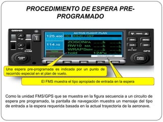 PROCEDIMIENTO DE ESPERA PRE-
                  PROGRAMADO




Una espera pre-programada es indicada por un punto de
recorrido especial en el plan de vuelo.

                   El FMS muestra el tipo apropiado de entrada en la espera



Como la unidad FMS/GPS que se muestra en la figura secuencia a un circuito de
espera pre programado, la pantalla de navegación muestra un mensaje del tipo
de entrada a la espera requerida basada en la actual trayectoria de la aeronave.
 