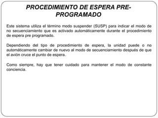 PROCEDIMIENTO DE ESPERA PRE-
                 PROGRAMADO
Este sistema utiliza el término modo suspender (SUSP) para indicar el modo de
no secuenciamiento que es activado automáticamente durante el procedimiento
de espera pre programado.

Dependiendo del tipo de procedimiento de espera, la unidad puede o no
automáticamente cambiar de nuevo al modo de secuenciamiento después de que
el avión cruce el punto de espera.

Como siempre, hay que tener cuidado para mantener el modo de constante
conciencia.
 