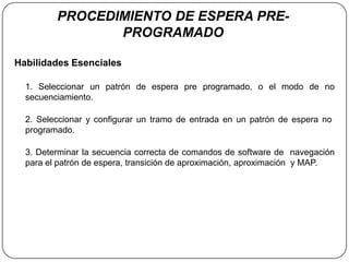 PROCEDIMIENTO DE ESPERA PRE-
                PROGRAMADO

Habilidades Esenciales

  1. Seleccionar un patrón de espera pre programado, o el modo de no
  secuenciamiento.

  2. Seleccionar y configurar un tramo de entrada en un patrón de espera no
  programado.

  3. Determinar la secuencia correcta de comandos de software de navegación
  para el patrón de espera, transición de aproximación, aproximación y MAP.
 