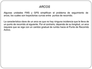 ARCOS
Algunas unidades FMS y GPS simplifican el problema de seguimiento de
arcos, los cuales son trayectorias curvas entre puntos de recorrido.

La característica clave de un arco es que no hay ninguna incidencia que le lleva de
un punto de recorrido al siguiente. Por el contrario, depende de su longitud, un arco
requiere que se siga con un cambio gradual de rumbo hacia el Punto de Recorrido
Activo.
 