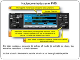Haciendo entradas en el FMS
               Use la perilla interior para seleccionar letras y números

                                                          Cursor Titilando




             Presione la perilla interior para enganchar en modo cursor.
              Un cursor Titilando aparece sobre uno de los items de la
                     pagina, indicando que esta listo para editar

                              Use la perilla exterior para mover el cursor titilando entre
                                                  intems de la pagina


En otras unidades, después de activar el modo de entrada de datos, las
entradas se realizan pulsando botones.

Activar el modo de cursor le permite introducir los datos girando la perilla
 
