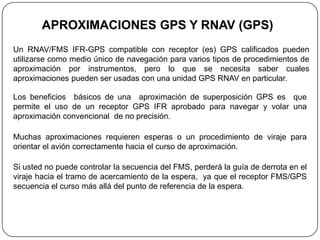 APROXIMACIONES GPS Y RNAV (GPS)
Un RNAV/FMS IFR-GPS compatible con receptor (es) GPS calificados pueden
utilizarse como medio único de navegación para varios tipos de procedimientos de
aproximación por instrumentos, pero lo que se necesita saber cuales
aproximaciones pueden ser usadas con una unidad GPS RNAV en particular.

Los beneficios básicos de una aproximación de superposición GPS es que
permite el uso de un receptor GPS IFR aprobado para navegar y volar una
aproximación convencional de no precisión.

Muchas aproximaciones requieren esperas o un procedimiento de viraje para
orientar el avión correctamente hacia el curso de aproximación.

Si usted no puede controlar la secuencia del FMS, perderá la guía de derrota en el
viraje hacia el tramo de acercamiento de la espera, ya que el receptor FMS/GPS
secuencia el curso más allá del punto de referencia de la espera.
 