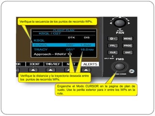 Verifique la secuencia de los puntos de recorrido WPs.




Verifique la distancia y la trayectoria deseada entre
los puntos de recorrido WPs.

                            Enganche el Modo CURSOR en la pagina de plan de
                            vuelo. Use la perilla exterior para ir entre los WPs en la
                            ruta.
 