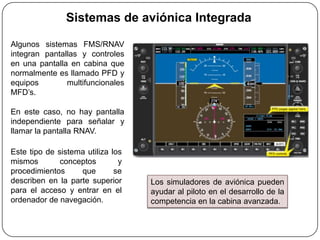 Sistemas de aviónica Integrada

Algunos sistemas FMS/RNAV
integran pantallas y controles
en una pantalla en cabina que
normalmente es llamado PFD y
equipos        multifuncionales
MFD’s.

En este caso, no hay pantalla
independiente para señalar y
llamar la pantalla RNAV.

Este tipo de sistema utiliza los
mismos        conceptos        y
procedimientos     que        se
describen en la parte superior     Los simuladores de aviónica pueden
para el acceso y entrar en el      ayudar al piloto en el desarrollo de la
ordenador de navegación.           competencia en la cabina avanzada.
 