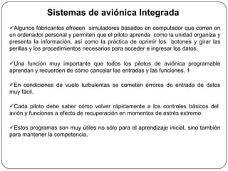 Sistemas de aviónica Integrada
Algunos fabricantes ofrecen simuladores basados en computador que corren en
un ordenador personal y permiten que el piloto aprenda como la unidad organiza y
presenta la información, así como la práctica de oprimir los botones y girar las
perillas y los procedimientos necesarios para acceder e ingresar los datos.

Una función muy importante que todos los pilotos de aviónica programable
aprendan y recuerden de cómo cancelar las entradas y las funciones. 1

En condiciones de vuelo turbulentas se cometen errores de entrada de datos
muy fácil.

Cada piloto debe saber cómo volver rápidamente a los controles básicos del
avión y funciones a efecto de recuperación en momentos de estrés extremo.

Estos programas son muy útiles no sólo para el aprendizaje inicial, sino también
para mantener la competencia.
 