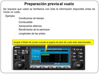 Preparación previa al vuelo
Se requiere que usted se familiarice con toda la información disponible antes de
iniciar un vuelo.
 Ejemplo:
             Condiciones de tiempo
             Combustible
             Aeropuertos alternos
             Rendimiento de la aeronave
             Longitudes de las pistas


        Acople a Modo de cursor cuando la pagina de plan de vuelo este seleccionada.
 