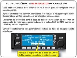 ACTUALIZACIÓN DE LA BASE DE DATOS DE NAVEGACIÓN
Debe estar actualizada si el sistema se va a utilizar para la navegación IFR y
aproximaciones.
Algunas unidades solo permiten operaciones IFR en ruta, la navegación por puntos
de recorrido se verifica manualmente por el piloto y son aceptados.
Las fechas de efectividad para la base de datos de navegación se muestran en
una pantalla de inicio que es presentada como el ciclo AIRAC del FMS cuando se
inicializa y se auto diagnóstica.

Compruebe estas fechas para garantizar que la base de datos de navegación esta
actualizada.




                 Verifique la expiración de la base de datos
                 de Navegación cuando se prenda el equipo
 
