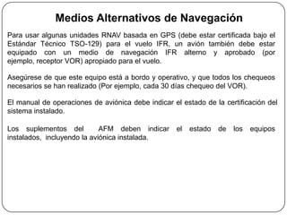 Medios Alternativos de Navegación
Para usar algunas unidades RNAV basada en GPS (debe estar certificada bajo el
Estándar Técnico TSO-129) para el vuelo IFR, un avión también debe estar
equipado con un medio de navegación IFR alterno y aprobado (por
ejemplo, receptor VOR) apropiado para el vuelo.

Asegúrese de que este equipo está a bordo y operativo, y que todos los chequeos
necesarios se han realizado (Por ejemplo, cada 30 días chequeo del VOR).

El manual de operaciones de aviónica debe indicar el estado de la certificación del
sistema instalado.

Los suplementos del          AFM deben indicar     el   estado   de   los   equipos
instalados, incluyendo la aviónica instalada.
 