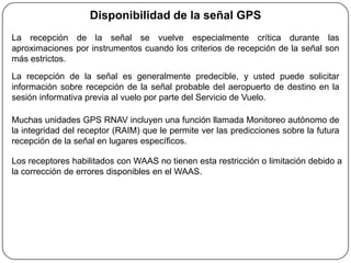 Disponibilidad de la señal GPS
La recepción de la señal se vuelve especialmente crítica durante las
aproximaciones por instrumentos cuando los criterios de recepción de la señal son
más estrictos.
La recepción de la señal es generalmente predecible, y usted puede solicitar
información sobre recepción de la señal probable del aeropuerto de destino en la
sesión informativa previa al vuelo por parte del Servicio de Vuelo.

Muchas unidades GPS RNAV incluyen una función llamada Monitoreo autónomo de
la integridad del receptor (RAIM) que le permite ver las predicciones sobre la futura
recepción de la señal en lugares específicos.

Los receptores habilitados con WAAS no tienen esta restricción o limitación debido a
la corrección de errores disponibles en el WAAS.
 