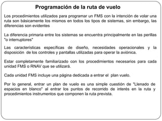 Programación de la ruta de vuelo
Los procedimientos utilizados para programar un FMS con la intención de volar una
ruta son básicamente los mismos en todos los tipos de sistemas, sin embargo, las
diferencias son evidentes

La diferencia primaria entre los sistemas se encuentra principalmente en las perillas
"o interruptores"
Las características específicas de diseño, necesidades operacionales y la
disposición de los controles y pantallas utilizadas para operar la aviónica.

Estar completamente familiarizado con los procedimientos necesarios para cada
unidad FMS o RNAV que se utilizará.

Cada unidad FMS incluye una página dedicada a entrar el plan vuelo.

Por lo general, entrar un plan de vuelo es una simple cuestión de "Llenado de
espacios en blanco" al entrar los puntos de recorrido de interés en la ruta y
procedimientos instrumentos que componen la ruta prevista.
 