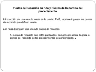 Puntos de Recorrido en ruta y Puntos de Recorrido del
                           procedimiento

Introducción de una ruta de vuelo en la unidad FMS, requiere ingresar los puntos
de recorrido que definen la ruta.

Los FMS distinguen dos tipos de puntos de recorrido:

      1. puntos de recorrido que están publicados, como los de salida, llegada, o
      puntos de recorrido de los procedimientos de aproximación, y
 