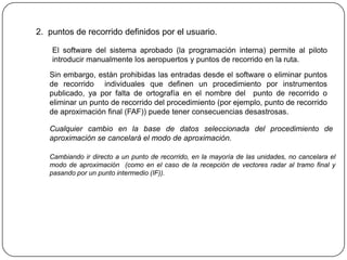 2. puntos de recorrido definidos por el usuario.

    El software del sistema aprobado (la programación interna) permite al piloto
    introducir manualmente los aeropuertos y puntos de recorrido en la ruta.
   Sin embargo, están prohibidas las entradas desde el software o eliminar puntos
   de recorrido individuales que definen un procedimiento por instrumentos
   publicado, ya por falta de ortografía en el nombre del punto de recorrido o
   eliminar un punto de recorrido del procedimiento (por ejemplo, punto de recorrido
   de aproximación final (FAF)) puede tener consecuencias desastrosas.

   Cualquier cambio en la base de datos seleccionada del procedimiento de
   aproximación se cancelará el modo de aproximación.

   Cambiando ir directo a un punto de recorrido, en la mayoría de las unidades, no cancelara el
   modo de aproximación (como en el caso de la recepción de vectores radar al tramo final y
   pasando por un punto intermedio (IF)).
 