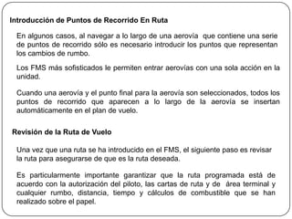 Introducción de Puntos de Recorrido En Ruta

 En algunos casos, al navegar a lo largo de una aerovía que contiene una serie
 de puntos de recorrido sólo es necesario introducir los puntos que representan
 los cambios de rumbo.
 Los FMS más sofisticados le permiten entrar aerovías con una sola acción en la
 unidad.

 Cuando una aerovía y el punto final para la aerovía son seleccionados, todos los
 puntos de recorrido que aparecen a lo largo de la aerovía se insertan
 automáticamente en el plan de vuelo.

Revisión de la Ruta de Vuelo

 Una vez que una ruta se ha introducido en el FMS, el siguiente paso es revisar
 la ruta para asegurarse de que es la ruta deseada.

 Es particularmente importante garantizar que la ruta programada está de
 acuerdo con la autorización del piloto, las cartas de ruta y de área terminal y
 cualquier rumbo, distancia, tiempo y cálculos de combustible que se han
 realizado sobre el papel.
 