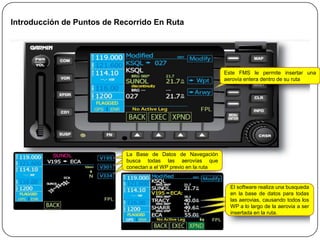 Introducción de Puntos de Recorrido En Ruta




                                                                 Este FMS le permite insertar una
                                                                 aerovía entera dentro de su ruta




                            La Base de Datos de Navegación
                            busca todas las aerovías que
                            conectan a el WP previo en la ruta


                                                                   El software realiza una busqueda
                                                                   en la base de datos para todas
                                                                   las aerovias, causando todos los
                                                                   WP a lo largo de la aerovia a ser
                                                                   insertada en la ruta.
 