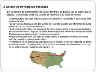 3. Revise las trayectorias deseadas
  En la página de planificación de vuelo, también se puede ver el curso que el
  equipo ha calculado entre los puntos de recorrido a lo largo de la ruta.
    •Una trayectoria deseada entre dos puntos de recorrido representa la trayectoria más
    corta entre ellos.
    •La trayectoria deseada entre dos puntos de recorrido pueden ser diferentes del curso
    observado en las cartas aeronáuticas.
    •De hecho, puede haber una diferencia de varios grados entre la trayectoria deseada y
    el curso de la aerovía. Algunas de estas diferencias puede deberse al método en que el
    FMS representa la declinación y variación magnética.
    •Algunas unidades usan una base de datos interna e interpolan, mientras que otras
    calculan todos los valores desde tablas.
    •A diferencia en las cartas de papel impresas del mundo, la tierra es redonda, no plana.
    La distancia más corta entre dos puntos sobre la tierra no es una línea recta, sino que
    es un arco, como se muestra en la figura 3-14.
 
