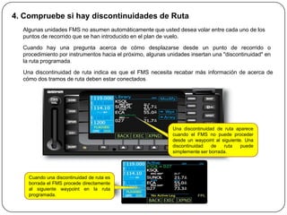 4. Compruebe si hay discontinuidades de Ruta
  Algunas unidades FMS no asumen automáticamente que usted desea volar entre cada uno de los
  puntos de recorrido que se han introducido en el plan de vuelo.

  Cuando hay una pregunta acerca de cómo desplazarse desde un punto de recorrido o
  procedimiento por instrumentos hacia el próximo, algunas unidades insertan una "discontinuidad" en
  la ruta programada.

  Una discontinuidad de ruta indica es que el FMS necesita recabar más información de acerca de
  cómo dos tramos de ruta deben estar conectados.




                                                             Una discontinuidad de ruta aparece
                                                             cuando el FMS no puede proceder
                                                             desde un waypoint al siguiente. Una
                                                             discontinuidad   de   ruta    puede
                                                             simplemente ser borrada.




    Cuando una discontinuidad de ruta es
    borrada el FMS procede directamente
    al siguiente waypoint en la ruta
    programada.
 